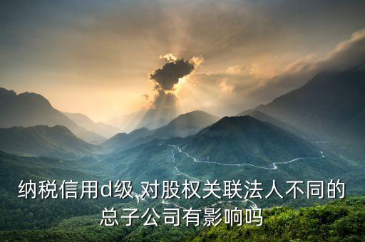 稅務(wù)評級為d影響什么影響，企業(yè)納稅信用等級最低D級對企業(yè)會計人員的影響