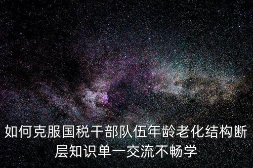 稅務(wù)系統(tǒng)如何疏解干部思想壓力，如何克服國稅干部隊(duì)伍年齡老化結(jié)構(gòu)斷層知識(shí)單一交流不暢學(xué)