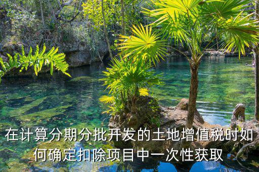 土地增值稅如何分期，土地增值稅分期分批開發(fā)轉(zhuǎn)讓房地產(chǎn)扣除項目公式