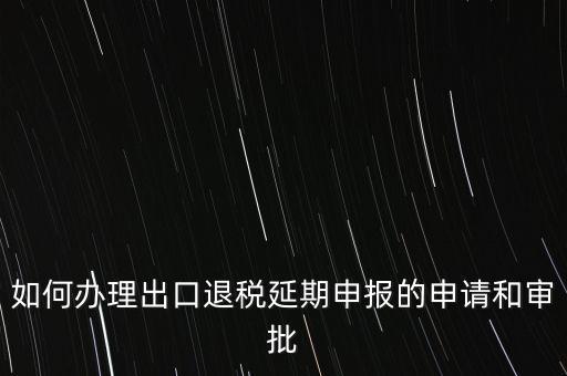 如何辦理出口退稅延期申報(bào)的申請和審批