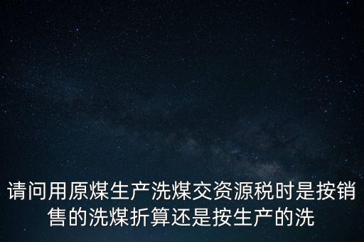洗選煤折算率如何計算，請問用原煤生產(chǎn)洗煤交資源稅時是按銷售的洗煤折算還是按生產(chǎn)的洗