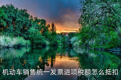 機(jī)動車發(fā)票 如何抵扣，機(jī)動車銷售統(tǒng)一發(fā)票怎么認(rèn)證抵扣
