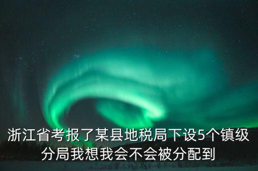 進(jìn)地稅局后如何分配，浙江省考報(bào)了某縣地稅局下設(shè)5個(gè)鎮(zhèn)級(jí)分局我想我會(huì)不會(huì)被分配到