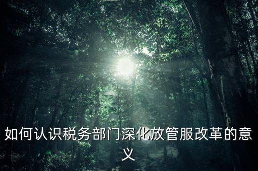 如何認(rèn)識(shí)稅務(wù)部門(mén)深化放管服改革的意義