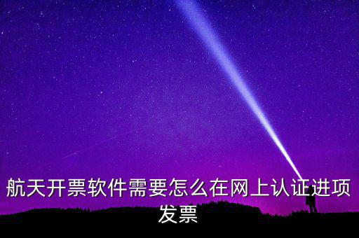 航天盤如何勾選認(rèn)證，航天開票軟件需要怎么在網(wǎng)上認(rèn)證進(jìn)項(xiàng)發(fā)票