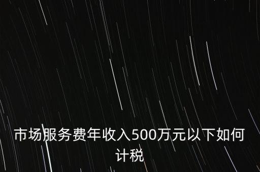 小規(guī)模500萬如何計算方法，市場服務(wù)費(fèi)年收入500萬元以下如何計稅