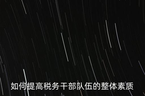 如何培養(yǎng)宣傳干部隊伍地稅，如何提高稅務(wù)干部隊伍的整體素質(zhì)