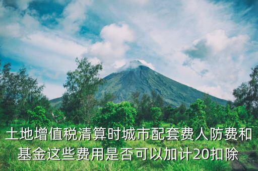 土增清算地下人防如何扣除，土地增值稅清算時城市配套費人防費和基金這些費用是否可以加計20扣除