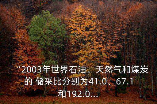 “2003年世界石油、天然氣和煤炭的 儲(chǔ)采比分別為41.0、67.1和192.0...