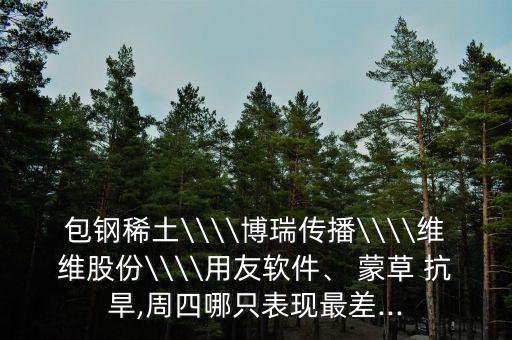 包鋼稀土\\\\博瑞傳播\\\\維維股份\\\\用友軟件、 蒙草 抗旱,周四哪只表現(xiàn)最差...