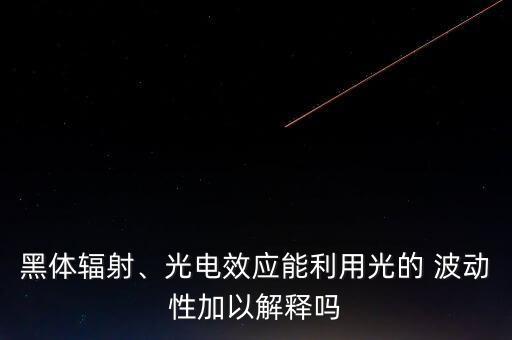 黑體輻射、光電效應(yīng)能利用光的 波動性加以解釋嗎