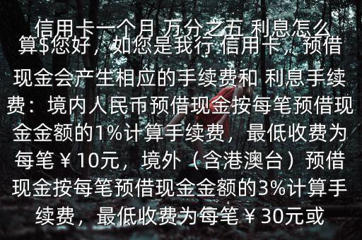  信用卡一個(gè)月 萬(wàn)分之五 利息怎么算$您好，如您是我行 信用卡，預(yù)借現(xiàn)金會(huì)產(chǎn)生相應(yīng)的手續(xù)費(fèi)和 利息手續(xù)費(fèi)：境內(nèi)人民幣預(yù)借現(xiàn)金按每筆預(yù)借現(xiàn)金金額的1%計(jì)算手續(xù)費(fèi)，最低收費(fèi)為每筆￥10元，境外（含港澳臺(tái)）預(yù)借現(xiàn)金按每筆預(yù)借現(xiàn)金金額的3%計(jì)算手續(xù)費(fèi)，最低收費(fèi)為每筆￥30元或