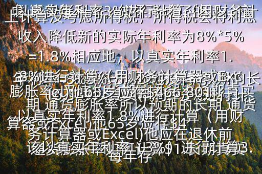  通貨膨脹率如何計(jì)算$1.長(zhǎng)期真實(shí)年利率=無違約長(zhǎng)期債券利率預(yù)期的長(zhǎng)期 通貨膨脹率所以預(yù)期的長(zhǎng)期 通貨膨脹率=無違約長(zhǎng)期債券利率長(zhǎng)期真實(shí)年利率=8%3%=5%2.他沒有考慮 通貨膨脹率，如果考慮了的話，應(yīng)該以真實(shí)年利率（3%）進(jìn)行計(jì)算3.以真實(shí)年利率3%進(jìn)行計(jì)算（用財(cái)務(wù)計(jì)算器或Excel)他65歲應(yīng)存$416,569以真實(shí)年利率3%進(jìn)行計(jì)算（用財(cái)務(wù)計(jì)算器或Excel)他應(yīng)在退休前每年存$15,5034.以上計(jì)算沒考慮所得稅，所得稅會(huì)將利息收入降低新的實(shí)際年利率為8%*5%=1.8%相應(yīng)地，以真實(shí)年利率1.8%進(jìn)行計(jì)算（用財(cái)務(wù)計(jì)算器或Excel)他65歲應(yīng)存$466,801以真實(shí)年利率1.8%進(jìn)行計(jì)算（用財(cái)務(wù)計(jì)算器或Excel)他應(yīng)在退休前每年存
