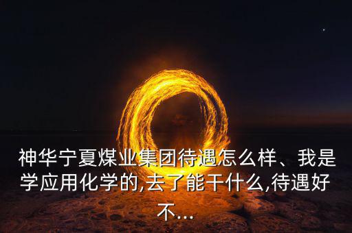  神華寧夏煤業(yè)集團待遇怎么樣、我是學應用化學的,去了能干什么,待遇好不...