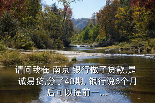 請問我在 南京 銀行做了貸款,是 誠易貸,分了48期, 銀行說6個(gè)月后可以提前一...