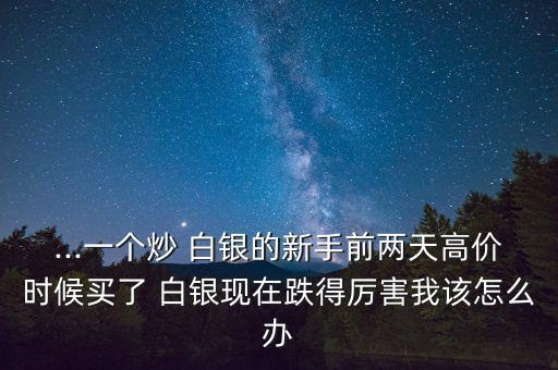 ...一個(gè)炒 白銀的新手前兩天高價(jià)時(shí)候買(mǎi)了 白銀現(xiàn)在跌得厲害我該怎么辦