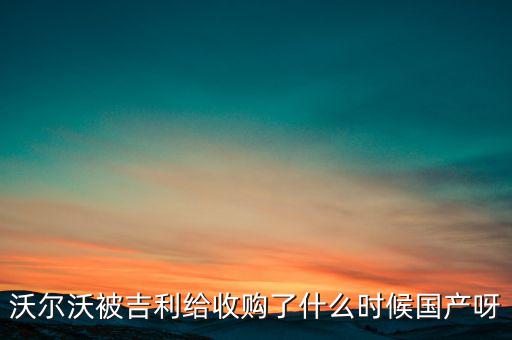 長安沃爾沃什么時候合資到期，沃爾沃被吉利給收購了什么時候國產(chǎn)呀