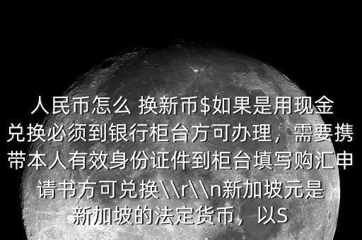  人民幣怎么 換新幣$如果是用現(xiàn)金兌換必須到銀行柜臺方可辦理，需要攜帶本人有效身份證件到柜臺填寫購匯申請書方可兌換\\r\\n新加坡元是新加坡的法定貨幣，以S