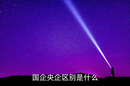 國企央企有什么區(qū)別，國企和央企的區(qū)別
