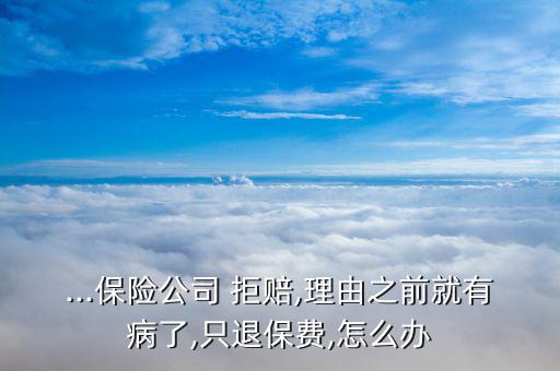 ...保險公司 拒賠,理由之前就有病了,只退保費,怎么辦