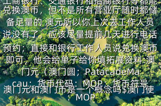 澳門(mén)元和澳門(mén)幣是一個(gè)概念嗎$澳門(mén)使用的是澳幣，也叫澳門(mén)元;中國(guó)銀行、工商銀行、交通銀行和招商銀行等都能兌換澳幣，但不是所有營(yíng)業(yè)廳隨時(shí)都儲(chǔ)備足量的 澳元所以你上次去工作人員說(shuō)沒(méi)有了，應(yīng)該盡量提前幾天進(jìn)行電話(huà)預(yù)約；直接和銀行工作人員說(shuō)兌換澳幣即可，他會(huì)給單子給你填拓展資料:澳門(mén)元（澳門(mén)圓；PatacadeMacau；貨幣代碼：MOP；貨幣符號(hào)：MOP