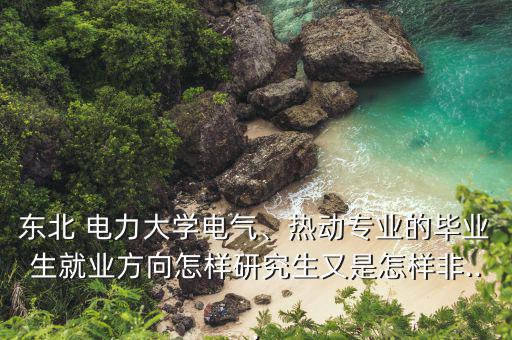 東北 電力大學(xué)電氣、熱動(dòng)專業(yè)的畢業(yè)生就業(yè)方向怎樣研究生又是怎樣非...