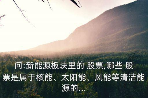 問:新能源板塊里的 股票,哪些 股票是屬于核能、太陽能、風能等清潔能源的...