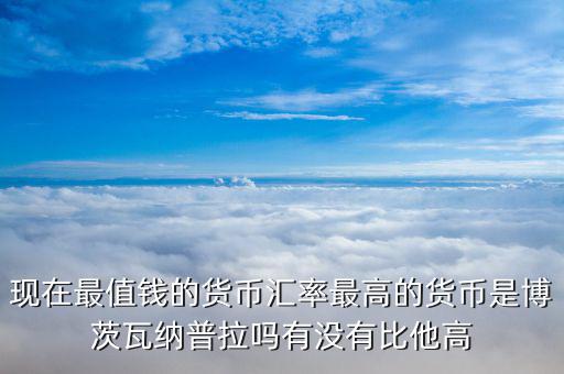 現(xiàn)在最值錢(qián)的貨幣匯率最高的貨幣是博茨瓦納普拉嗎有沒(méi)有比他高