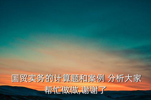  國貿(mào)實(shí)務(wù)的計(jì)算題和案例 分析大家?guī)兔ψ鲎?謝謝了