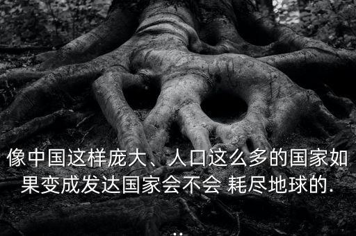 像中國這樣龐大、人口這么多的國家如果變成發(fā)達國家會不會 耗盡地球的...