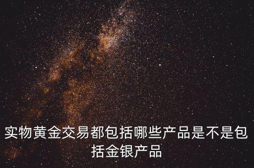 什么是實物黃金產(chǎn)品，實物黃金交易都包括哪些產(chǎn)品是不是包括金銀產(chǎn)品