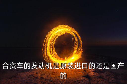 合資車的發(fā)動(dòng)機(jī)是原裝進(jìn)口的還是國產(chǎn)的