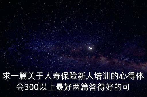 求一篇關(guān)于人壽保險新人培訓的心得體會300以上最好兩篇答得好的可
