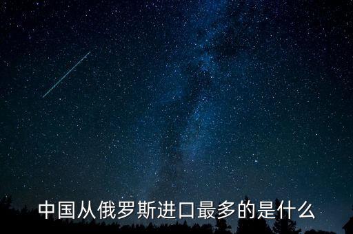 中國從俄羅斯進口什么，中國從俄羅斯進口最多的是什么