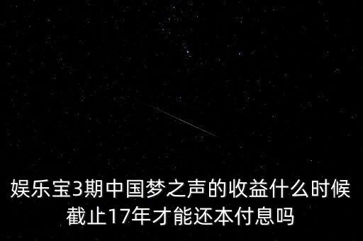 娛樂寶什么時候收益，娛樂寶3期中國夢之聲的收益什么時候截止17年才能還本付息嗎