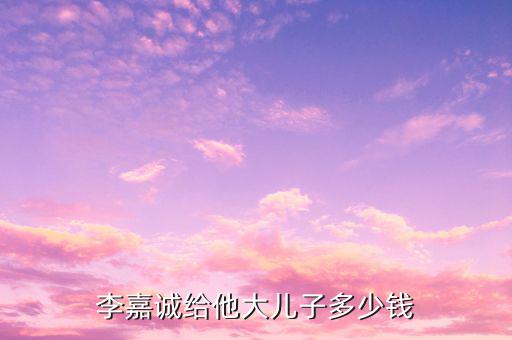 李嘉誠財產(chǎn)為什么給兒子，李嘉誠給他大兒子多少錢