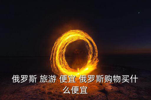 俄羅斯買什么便宜，俄羅斯購物什么便宜