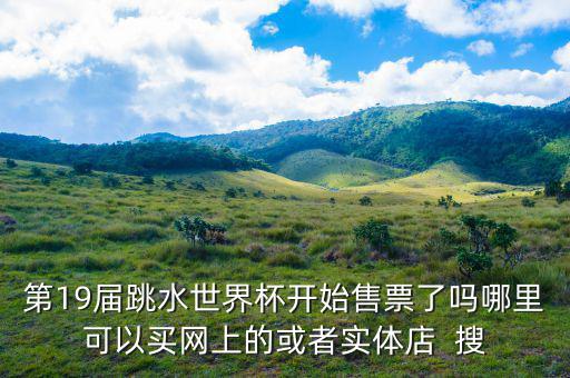 跳水時(shí)在什么勻線買票，第19屆跳水世界杯開(kāi)始售票了嗎哪里可以買網(wǎng)上的或者實(shí)體店  搜