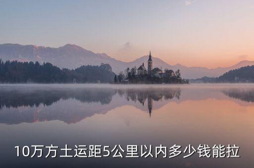 幾萬(wàn)方用什么拉，10萬(wàn)方土運(yùn)距5公里以內(nèi)多少錢能拉