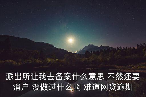 貸款備案什么意思，派出所讓我去備案什么意思 不然還要消戶 沒做過什么啊 難道網(wǎng)貸逾期
