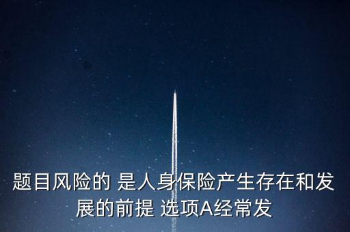 風(fēng)險的什么是人身保險產(chǎn)生，題目風(fēng)險的 是人身保險產(chǎn)生存在和發(fā)展的前提 選項A經(jīng)常發(fā)