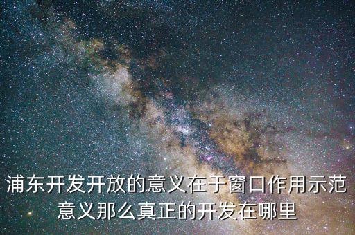 浦東建設(shè)概念有什么，浦東開(kāi)發(fā)開(kāi)放的意義在于窗口作用示范意義那么真正的開(kāi)發(fā)在哪里