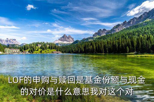 現(xiàn)金對(duì)價(jià)什么意思，LOF的申購(gòu)與贖回是基金份額與現(xiàn)金的對(duì)價(jià)是什么意思我對(duì)這個(gè)對(duì)