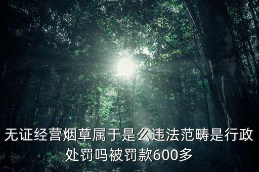 無證經(jīng)營(yíng)煙草屬于是么違法范疇是行政處罰嗎被罰款600多
