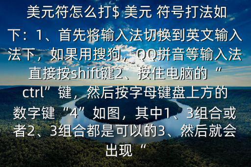  美元符怎么打$ 美元 符號打法如下：1、首先將輸入法切換到英文輸入法下，如果用搜狗，QQ拼音等輸入法直接按shift鍵2、按住電腦的“ctrl”鍵，然后按字母鍵盤上方的數(shù)字鍵“4”如圖，其中1、3組合或者2、3組合都是可以的3、然后就會出現(xiàn)“