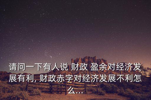 請問一下有人說 財(cái)政 盈余對經(jīng)濟(jì)發(fā)展有利, 財(cái)政赤字對經(jīng)濟(jì)發(fā)展不利怎么...