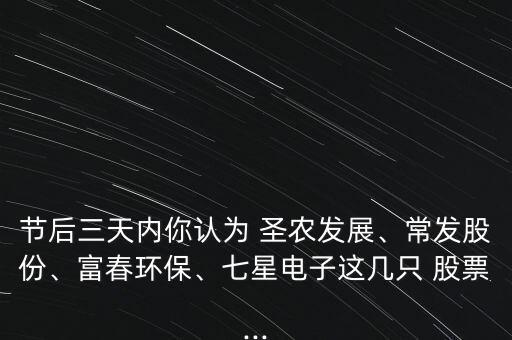 節(jié)后三天內(nèi)你認(rèn)為 圣農(nóng)發(fā)展、常發(fā)股份、富春環(huán)保、七星電子這幾只 股票...