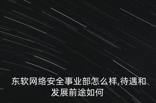  東軟網(wǎng)絡安全事業(yè)部怎么樣,待遇和發(fā)展前途如何