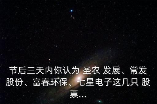 節(jié)后三天內(nèi)你認(rèn)為 圣農(nóng) 發(fā)展、常發(fā)股份、富春環(huán)保、七星電子這幾只 股票...