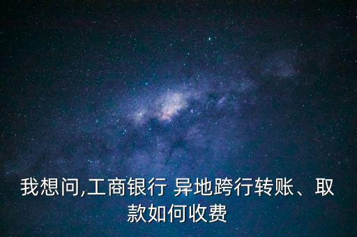 我想問(wèn),工商銀行 異地跨行轉(zhuǎn)賬、取款如何收費(fèi)
